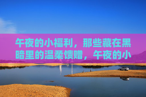 午夜的小福利,那些藏在黑暗里的温柔馈赠,午夜的小福利,那些藏在黑暗里的温柔馈赠 午夜的小福利,那些藏在黑暗里的温柔馈赠,午夜的小福利,那些藏在黑暗里的温柔馈赠
