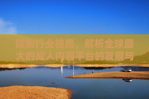 探索行业格局,解析全球最大的成人内容平台的发展与影响,探索行业格局,解析全球最大的成人内容平台的发展与影响 探索行业格局,解析全球最大的成人内容平台的发展与影响,探索行业格局,解析全球最大的成人内容平台的发展与影响
