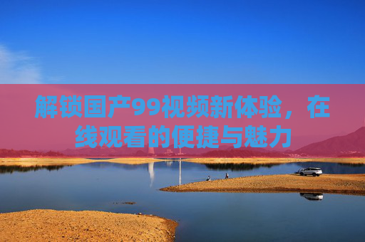 解锁国产99视频新体验,在线观看的便捷与魅力 解锁国产99视频新体验,在线观看的便捷与魅力