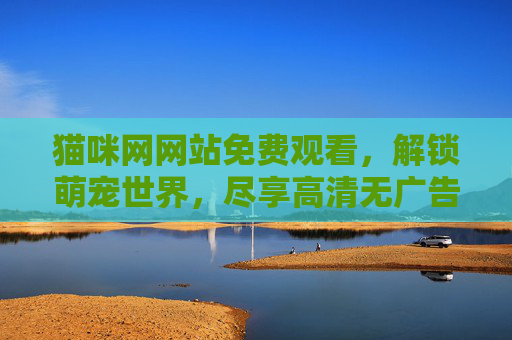猫咪网网站免费观看,解锁萌宠世界,尽享高清无广告的治愈之旅 猫咪网网站免费观看,解锁萌宠世界,尽享高清无广告的治愈之旅