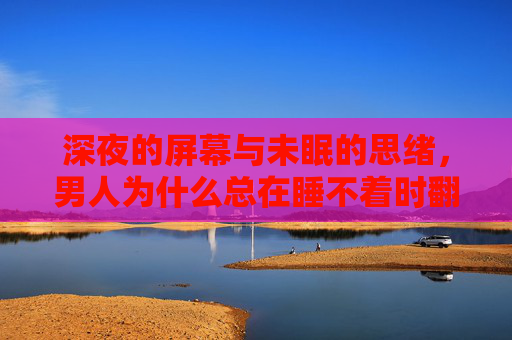 深夜的屏幕与未眠的思绪,男人为什么总在睡不着时翻B站? 深夜的屏幕与未眠的思绪,男人为什么总在睡不着时翻B站?