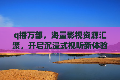 q播万部，海量影视资源汇聚，开启沉浸式视听新体验