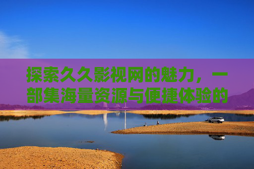 探索久久影视网的魅力,一部集海量资源与便捷体验的影视平台 探索久久影视网的魅力,一部集海量资源与便捷体验的影视平台