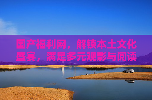 国产福利网，解锁本土文化盛宴，满足多元观影与阅读需求，国产福利网，解锁本土文化盛宴，满足多元观影与阅读需求