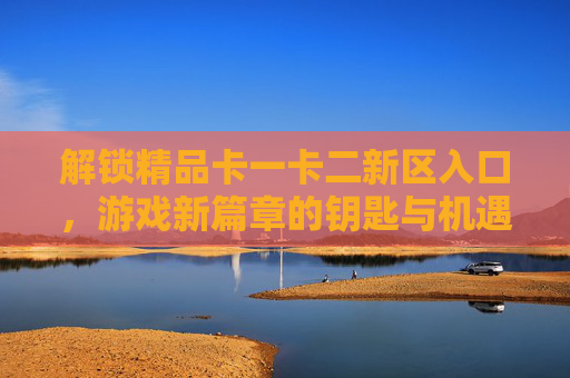 解锁精品卡一卡二新区入口，游戏新篇章的钥匙与机遇