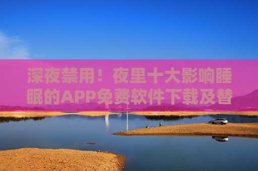 深夜禁用!夜里十大影响睡眠的APP免费软件下载及替代方案指南,深夜禁用!夜里十大影响睡眠的APP免费软件下载及替代方案指南 深夜禁用!夜里十大影响睡眠的APP免费软件下载及替代方案指南,深夜禁用!夜里十大影响睡眠的APP免费软件下载及替代方案指南