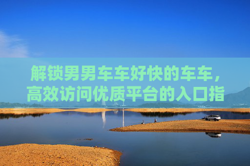 解锁男男车车好快的车车,高效访问优质平台的入口指南,解锁男男车车好快的车车,高效访问优质平台的入口指南 解锁男男车车好快的车车,高效访问优质平台的入口指南,解锁男男车车好快的车车,高效访问优质平台的入口指南