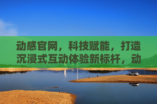 动感官网，科技赋能，打造沉浸式互动体验新标杆，动感官网，科技赋能，打造沉浸式互动体验新标杆