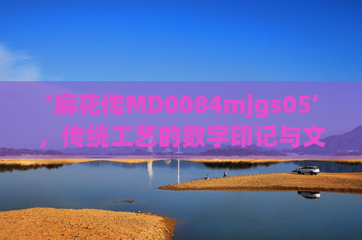 ‘麻花传MD0084mjgs05’,传统工艺的数字印记与文化传承的时代回响,麻花传MD0084mjgs05,传统工艺的数字印记与文化传承的时代回响 ‘麻花传MD0084mjgs05’,传统工艺的数字印记与文化传承的时代回响,麻花传MD0084mjgs05,传统工艺的数字印记与文化传承的时代回响