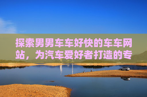 探索男男车车好快的车车网站，为汽车爱好者打造的专属同性恋社群平台
