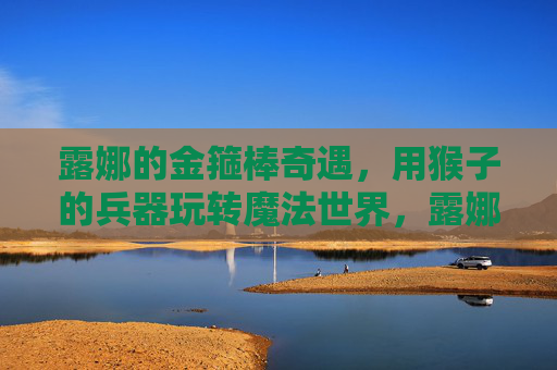 露娜的金箍棒奇遇,用猴子的兵器玩转魔法世界,露娜的金箍棒奇遇,用猴子的兵器玩转魔法世界 露娜的金箍棒奇遇,用猴子的兵器玩转魔法世界,露娜的金箍棒奇遇,用猴子的兵器玩转魔法世界