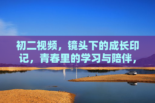 初二视频,镜头下的成长印记,青春里的学习与陪伴,初二视频,镜头下的成长印记,青春里的学习与陪伴 初二视频,镜头下的成长印记,青春里的学习与陪伴,初二视频,镜头下的成长印记,青春里的学习与陪伴