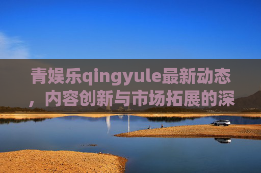 青娱乐qingyule最新动态，内容创新与市场拓展的深度洞察