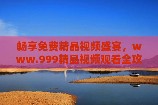 畅享免费精品视频盛宴,www.999精品视频观看全攻略 畅享免费精品视频盛宴,www.999精品视频观看全攻略