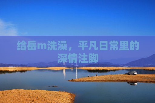 给岳m洗澡,平凡日常里的深情注脚 给岳m洗澡,平凡日常里的深情注脚