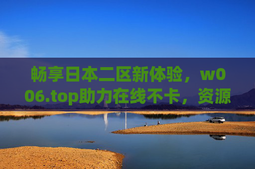 畅享日本二区新体验,w006.top助力在线不卡,资源尽在掌握 畅享日本二区新体验,w006.top助力在线不卡,资源尽在掌握
