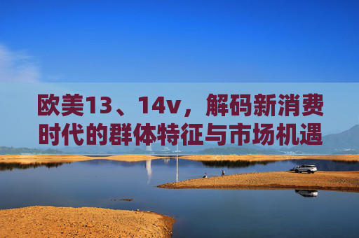 欧美13、14v,解码新消费时代的群体特征与市场机遇 欧美13、14v,解码新消费时代的群体特征与市场机遇