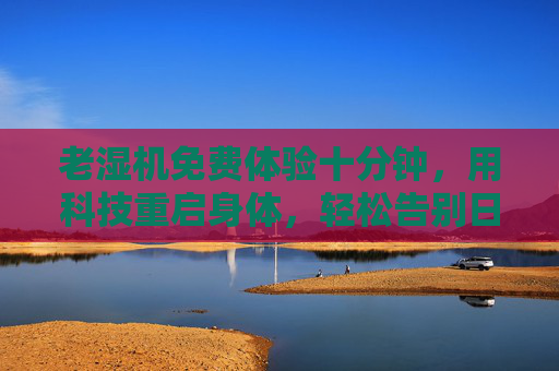老湿机免费体验十分钟,用科技重启身体,轻松告别日常疲惫 老湿机免费体验十分钟,用科技重启身体,轻松告别日常疲惫