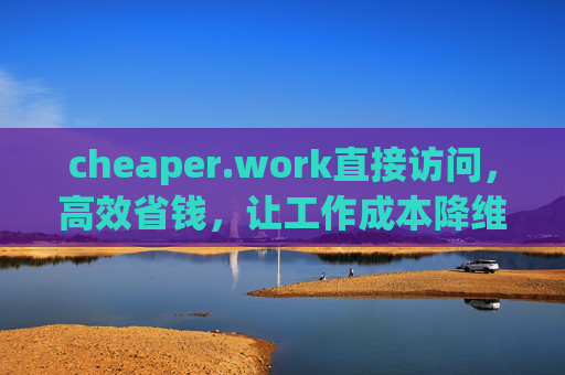 cheaper.work直接访问,高效省钱,让工作成本降维打击 cheaper.work直接访问,高效省钱,让工作成本降维打击