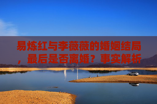 易炼红与李薇薇的婚姻结局,最后是否离婚?事实解析 易炼红与李薇薇的婚姻结局,最后是否离婚?事实解析