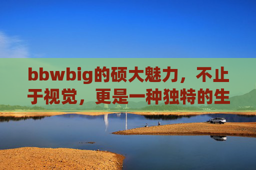 bbwbig的硕大魅力，不止于视觉，更是一种独特的生命力量与自信表达