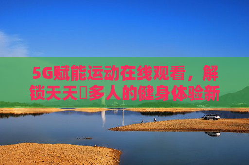 5G赋能运动在线观看,解锁天天奭多人的健身体验新纪元 5G赋能运动在线观看,解锁天天奭多人的健身体验新纪元