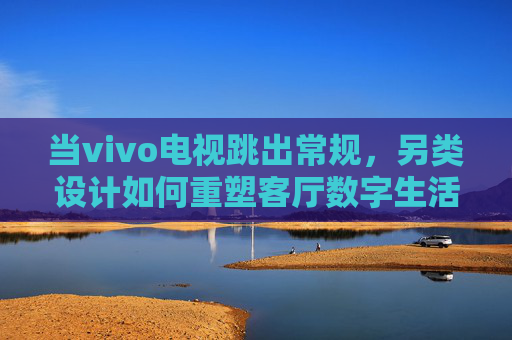 当vivo电视跳出常规,另类设计如何重塑客厅数字生活? 当vivo电视跳出常规,另类设计如何重塑客厅数字生活?