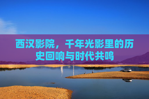 西汉影院,千年光影里的历史回响与时代共鸣 西汉影院,千年光影里的历史回响与时代共鸣
