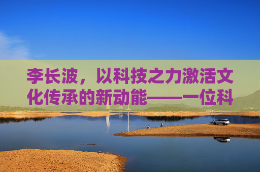 李长波,以科技之力激活文化传承的新动能——一位科技与文化跨界者的创新实践 李长波,以科技之力激活文化传承的新动能——一位科技与文化跨界者的创新实践