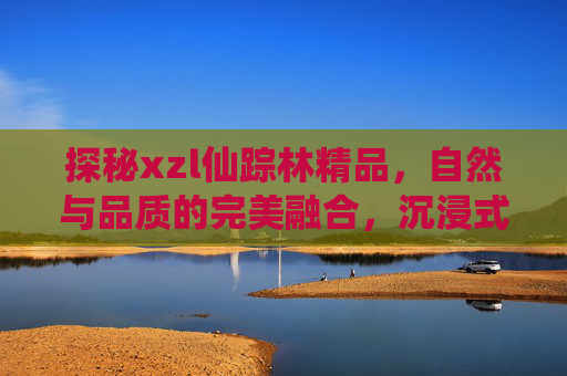 探秘xzl仙踪林精品,自然与品质的完美融合,沉浸式体验的治愈之旅 探秘xzl仙踪林精品,自然与品质的完美融合,沉浸式体验的治愈之旅