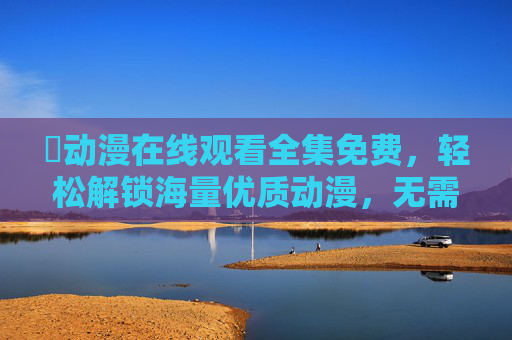 汅动漫在线观看全集免费,轻松解锁海量优质动漫,无需等待,畅享追番乐趣 汅动漫在线观看全集免费,轻松解锁海量优质动漫,无需等待,畅享追番乐趣