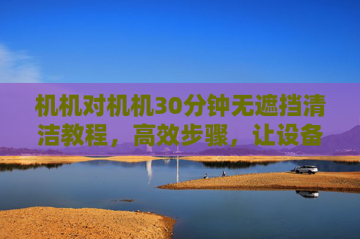 机机对机机30分钟无遮挡清洁教程,高效步骤,让设备焕然一新 机机对机机30分钟无遮挡清洁教程,高效步骤,让设备焕然一新