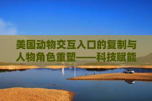 美国动物交互入口的复制与人物角色重塑——科技赋能下的人与自然共生新路径,美国动物交互入口的复制与人物角色重塑——科技赋能下的人与自然共生新路径 美国动物交互入口的复制与人物角色重塑——科技赋能下的人与自然共生新路径,美国动物交互入口的复制与人物角色重塑——科技赋能下的人与自然共生新路径
