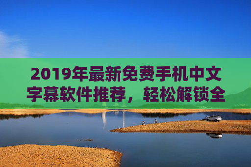 2019年最新免费手机中文字幕软件推荐,轻松解锁全球影视资源,畅享无障碍观影体验 2019年最新免费手机中文字幕软件推荐,轻松解锁全球影视资源,畅享无障碍观影体验