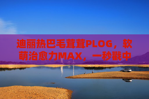 迪丽热巴毛茸茸PLOG,软萌治愈力MAX,一秒戳中少女心,迪丽热巴毛茸茸PLOG,软萌治愈力MAX,一秒戳中少女心 迪丽热巴毛茸茸PLOG,软萌治愈力MAX,一秒戳中少女心,迪丽热巴毛茸茸PLOG,软萌治愈力MAX,一秒戳中少女心