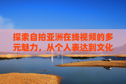 探索自拍亚洲在线视频的多元魅力,从个人表达到文化视角的深度解析,探索自拍亚洲在线视频的多元魅力,从个人表达到文化视角的深度解析 探索自拍亚洲在线视频的多元魅力,从个人表达到文化视角的深度解析,探索自拍亚洲在线视频的多元魅力,从个人表达到文化视角的深度解析
