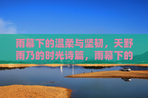 雨幕下的温柔与坚韧,天野雨乃的时光诗篇,雨幕下的温柔与坚韧,天野雨乃的时光诗篇 雨幕下的温柔与坚韧,天野雨乃的时光诗篇,雨幕下的温柔与坚韧,天野雨乃的时光诗篇