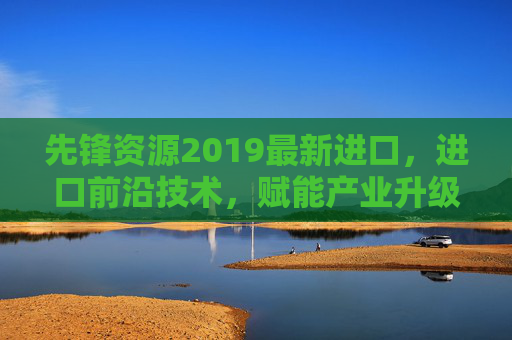 先锋资源2019最新进口,进口前沿技术,赋能产业升级的新引擎,先锋资源2019最新进口前沿技术,赋能产业升级的新引擎 先锋资源2019最新进口,进口前沿技术,赋能产业升级的新引擎,先锋资源2019最新进口前沿技术,赋能产业升级的新引擎