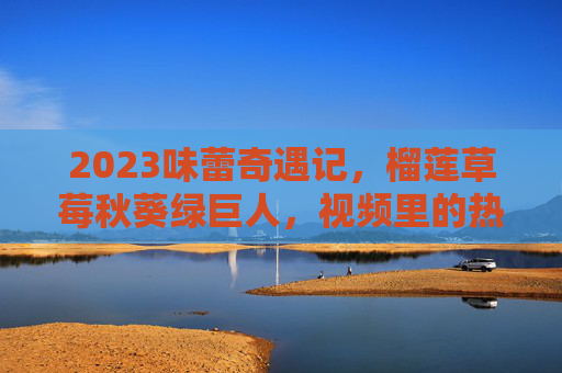 2023味蕾奇遇记,榴莲草莓秋葵绿巨人,视频里的热带风情与清新碰撞,2023味蕾奇遇记,榴莲草莓秋葵绿巨人,热带风情与清新的碰撞 2023味蕾奇遇记,榴莲草莓秋葵绿巨人,视频里的热带风情与清新碰撞,2023味蕾奇遇记,榴莲草莓秋葵绿巨人,热带风情与清新的碰撞