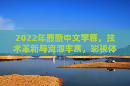 2022年最新中文字幕,技术革新与资源丰富,影视体验再升级 2022年最新中文字幕,技术革新与资源丰富,影视体验再升级