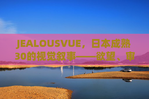 JEALOUSVUE,日本成熟30的视觉叙事——欲望、审美与时代的共鸣 JEALOUSVUE,日本成熟30的视觉叙事——欲望、审美与时代的共鸣