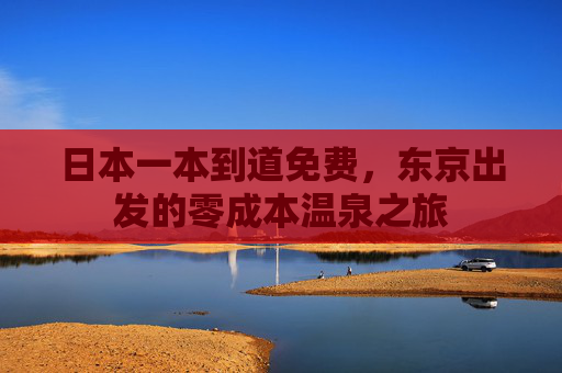 日本一本到道免费,东京出发的零成本温泉之旅 日本一本到道免费,东京出发的零成本温泉之旅