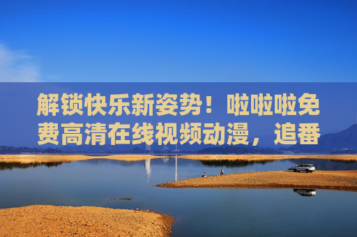 解锁快乐新姿势!啦啦啦免费高清在线视频动漫,追番不费钱不费流量,高清体验超爽!解锁快乐新姿势!免费高清在线追番,不费钱不费流量,体验超爽! 解锁快乐新姿势!啦啦啦免费高清在线视频动漫,追番不费钱不费流量,高清体验超爽!解锁快乐新姿势!免费高清在线追番,不费钱不费流量,体验超爽!
