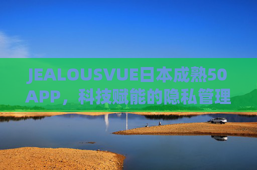 JEALOUSVUE日本成熟50APP,科技赋能的隐私管理与成人内容精准导航 JEALOUSVUE日本成熟50APP,科技赋能的隐私管理与成人内容精准导航