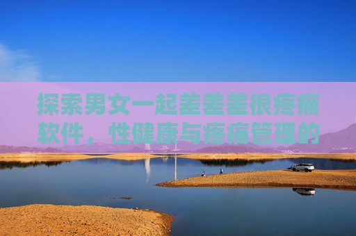探索男女一起差差差很疼痛软件,性健康与疼痛管理的科学视角 探索男女一起差差差很疼痛软件,性健康与疼痛管理的科学视角