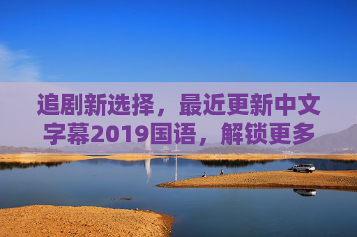 追剧新选择,最近更新中文字幕2019国语,解锁更多影视精彩瞬间 追剧新选择,最近更新中文字幕2019国语,解锁更多影视精彩瞬间