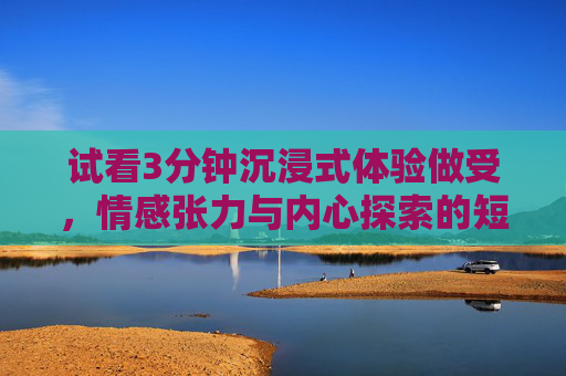 试看3分钟沉浸式体验做受，情感张力与内心探索的短暂之旅