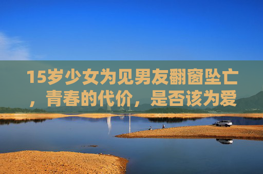 15岁少女为见男友翻窗坠亡,青春的代价,是否该为爱情买单? 15岁少女为见男友翻窗坠亡,青春的代价,是否该为爱情买单?