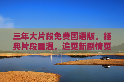 三年大片段免费国语版,经典片段重温,追更新剧情更轻松! 三年大片段免费国语版,经典片段重温,追更新剧情更轻松!