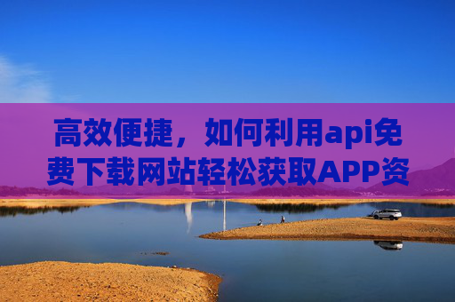 高效便捷，如何利用api免费下载网站轻松获取APP资源